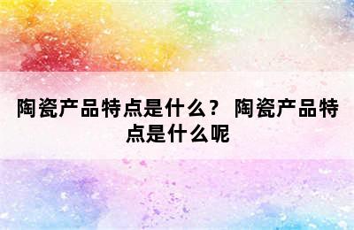 陶瓷产品特点是什么？ 陶瓷产品特点是什么呢